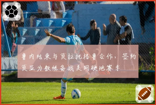 鲁内结束与莫拉托格鲁合作，签约莫亚为教练备战美网硬地赛季