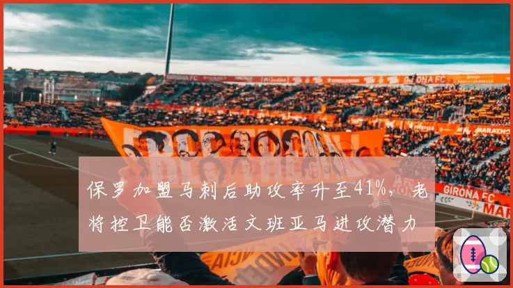 保罗加盟马刺后助攻率升至41%，老将控卫能否激活文班亚马进攻潜力？