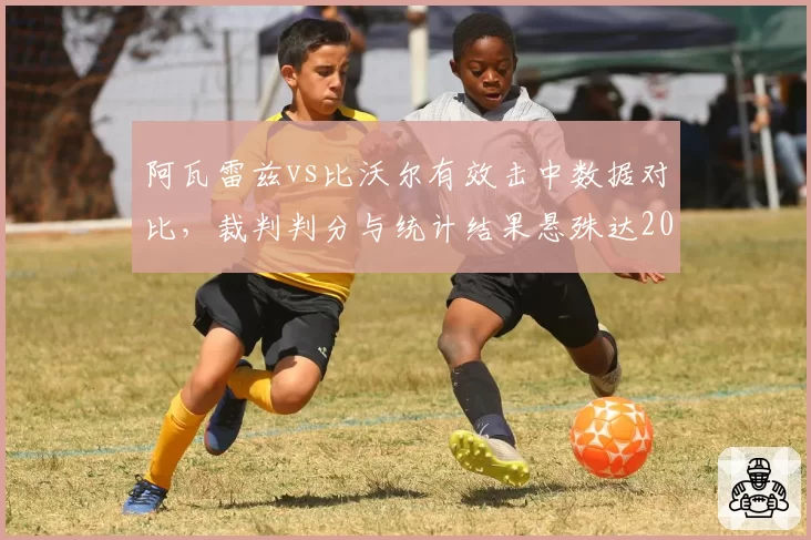 阿瓦雷兹vs比沃尔有效击中数据对比，裁判判分与统计结果悬殊达20%