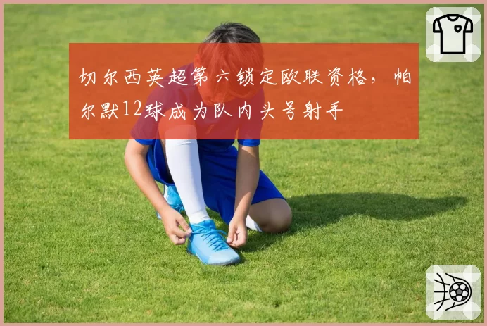 切尔西英超第六锁定欧联资格,帕尔默12球成为队内头号射手