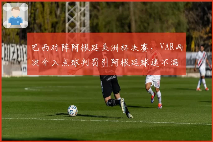 巴西对阵阿根廷美洲杯决赛，VAR两次介入点球判罚引阿根廷球迷不满