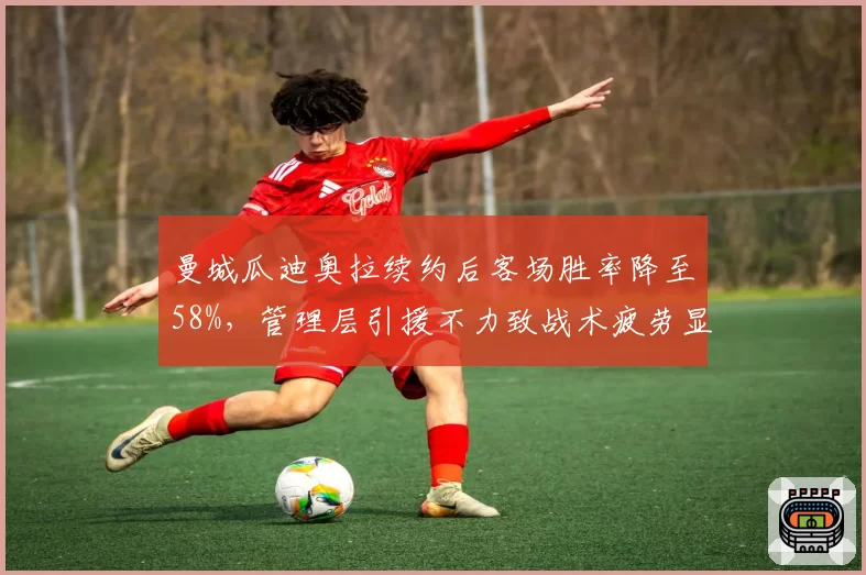 曼城瓜迪奥拉续约后客场胜率降至58%，管理层引援不力致战术疲劳显现