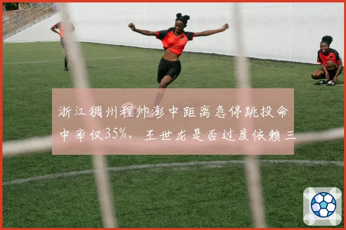 浙江稠州程帅澎中距离急停跳投命中率仅35%,王世龙是否过度依赖三分?