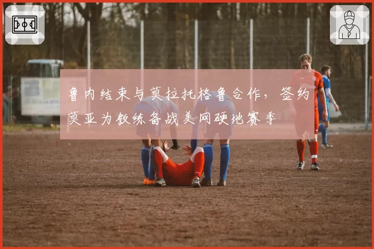 鲁内结束与莫拉托格鲁合作,签约莫亚为教练备战美网硬地赛季