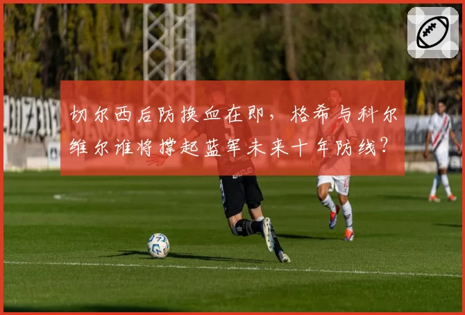切尔西后防换血在即，格希与科尔维尔谁将撑起蓝军未来十年防线？