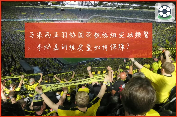 马来西亚羽协国羽教练组变动频繁，李梓嘉训练质量如何保障？