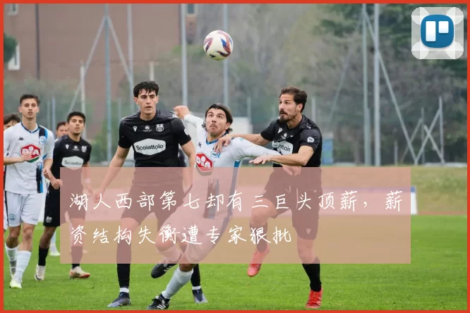 湖人西部第七却有三巨头顶薪，薪资结构失衡遭专家狠批