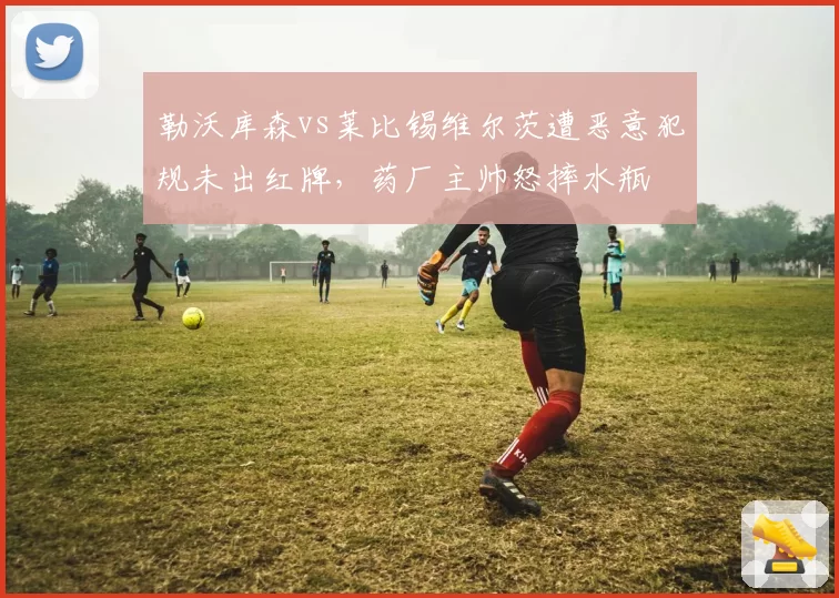 勒沃库森vs莱比锡维尔茨遭恶意犯规未出红牌，药厂主帅怒摔水瓶