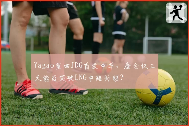 Yagao重回JDG首发中单，磨合仅三天能否突破LNG中路封锁？