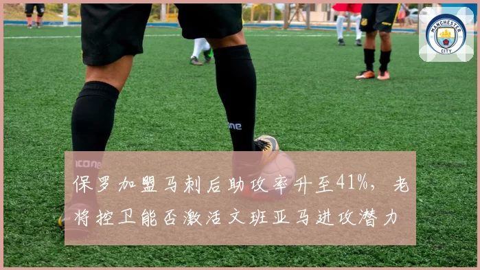 保罗加盟马刺后助攻率升至41%，老将控卫能否激活文班亚马进攻潜力？
