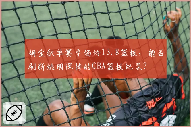 胡金秋单赛季场均13.8篮板，能否刷新姚明保持的CBA篮板纪录？