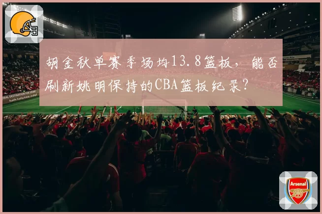 胡金秋单赛季场均13.8篮板,能否刷新姚明保持的CBA篮板纪录?
