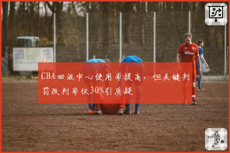 CBA回放中心使用率提高,但关键判罚改判率仅30%引质疑