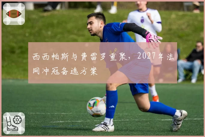 西西帕斯与费雷罗重聚,2027年法网冲冠备选方案