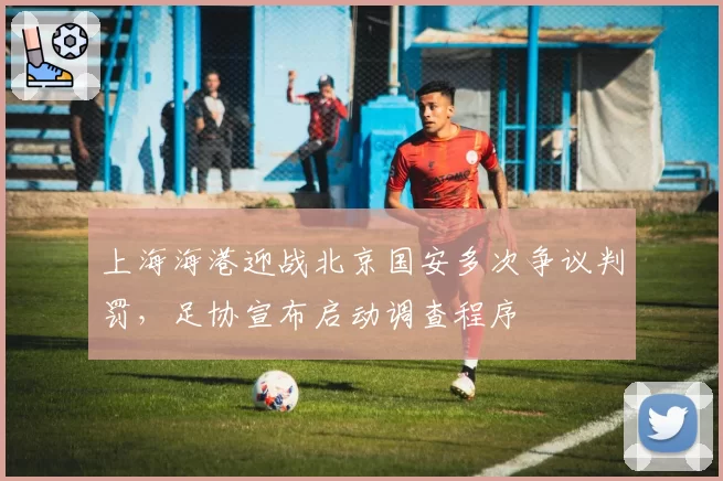 上海海港迎战北京国安多次争议判罚，足协宣布启动调查程序