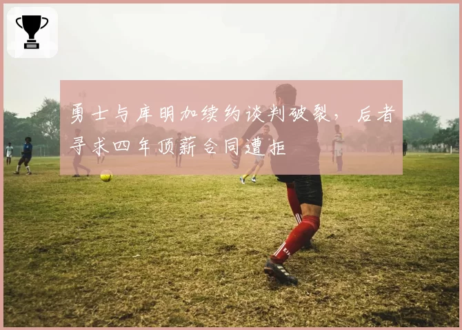 勇士与库明加续约谈判破裂，后者寻求四年顶薪合同遭拒