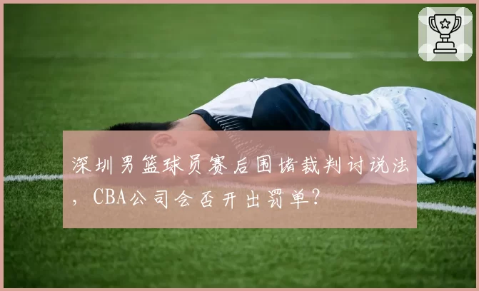 深圳男篮球员赛后围堵裁判讨说法，CBA公司会否开出罚单？