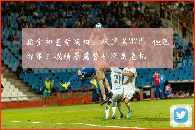 掘金约基奇场均三双卫冕MVP,但西部第三战绩暴露替补深度危机