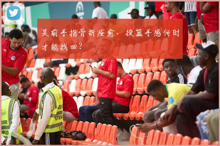 吴前手指骨折痊愈,投篮手感何时才能找回?