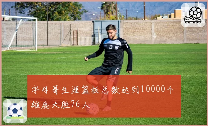 字母哥生涯篮板总数达到10000个 雄鹿大胜76人