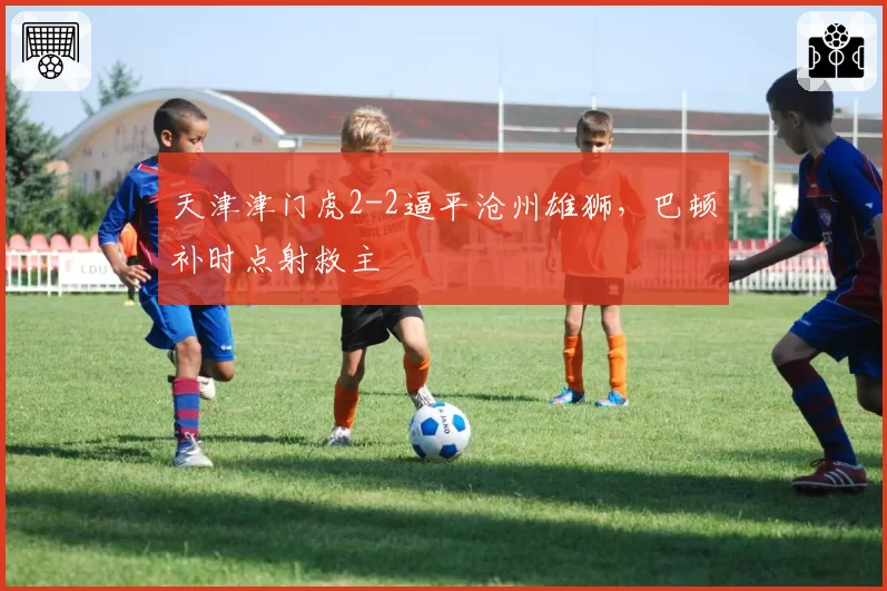 天津津门虎2-2逼平沧州雄狮,巴顿补时点射救主