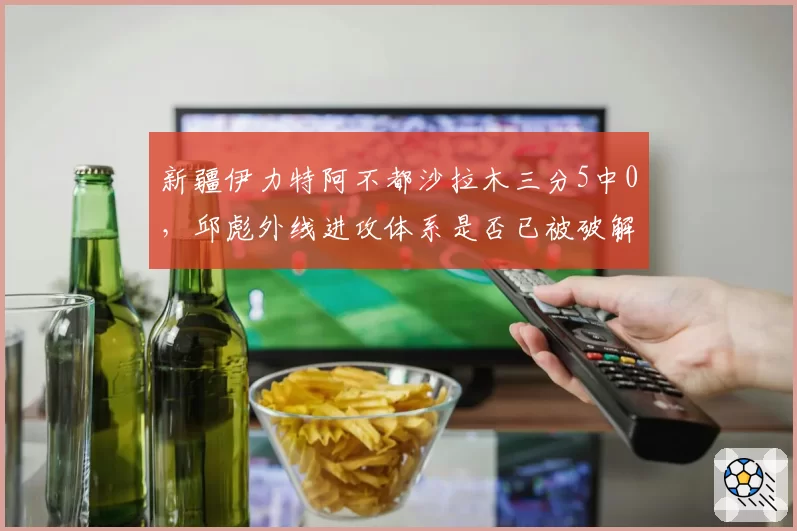 新疆伊力特阿不都沙拉木三分5中0，邱彪外线进攻体系是否已被破解？