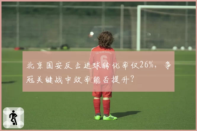 北京国安反击进球转化率仅26%,争冠关键战中效率能否提升?