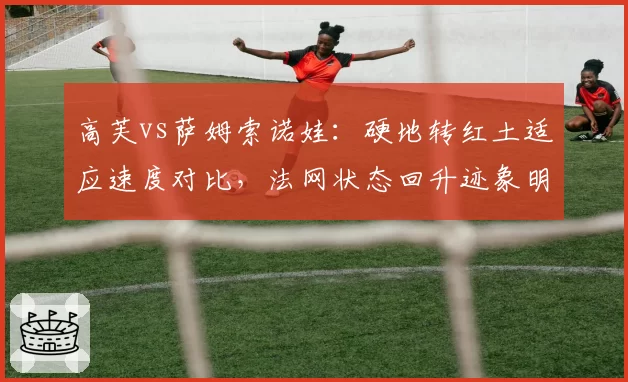 高芙vs萨姆索诺娃:硬地转红土适应速度对比,法网状态回升迹象明显