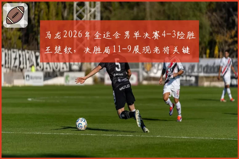 马龙2026年全运会男单决赛4-3险胜王楚钦,决胜局11-9展现老将关键分把控