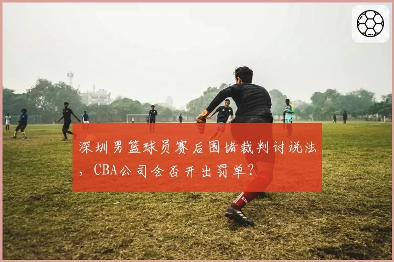 深圳男篮球员赛后围堵裁判讨说法，CBA公司会否开出罚单？