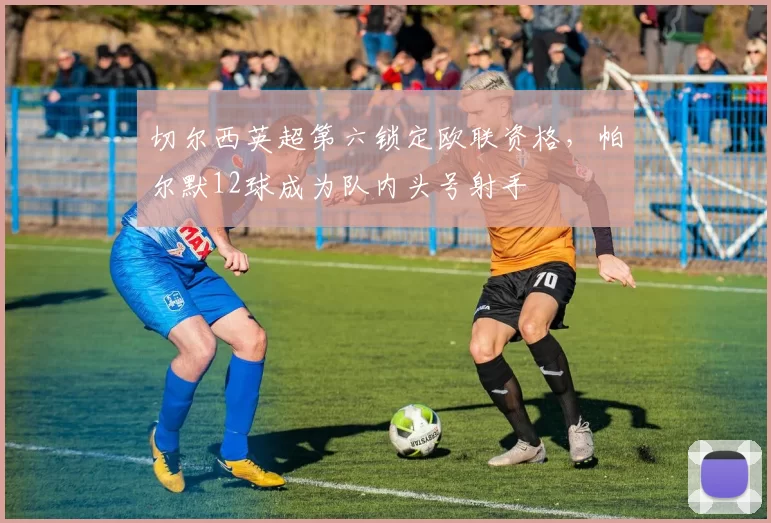 切尔西英超第六锁定欧联资格，帕尔默12球成为队内头号射手