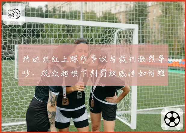 纳达尔红土球印争议与裁判激烈争吵，观众起哄下判罚权威性如何维护？