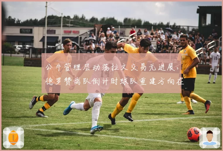 公牛管理层动荡拉文交易无进展，德罗赞离队倒计时球队重建方向在哪？