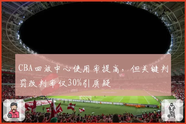 CBA回放中心使用率提高，但关键判罚改判率仅30%引质疑