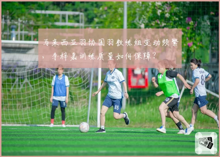 马来西亚羽协国羽教练组变动频繁，李梓嘉训练质量如何保障？
