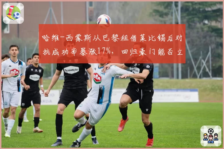 哈维-西蒙斯从巴黎租借莱比锡后对抗成功率暴涨17%，回归豪门能否立足引发桑乔式思考