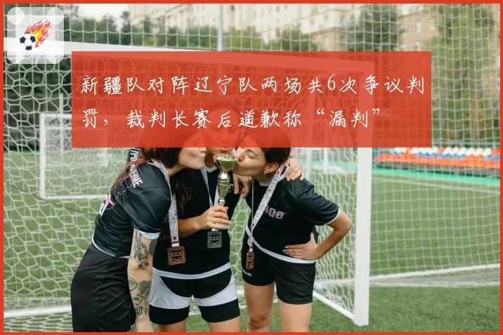 新疆队对阵辽宁队两场共6次争议判罚，裁判长赛后道歉称“漏判”